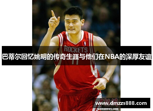 巴蒂尔回忆姚明的传奇生涯与他们在NBA的深厚友谊