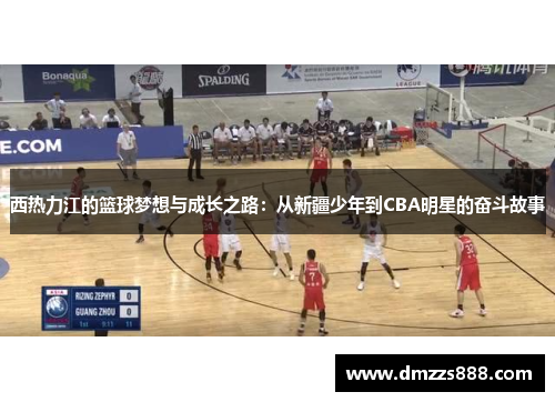 西热力江的篮球梦想与成长之路：从新疆少年到CBA明星的奋斗故事